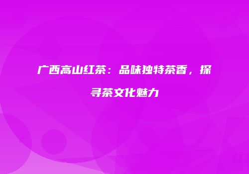 广西高山红茶：品味独特茶香，探寻茶文化魅力