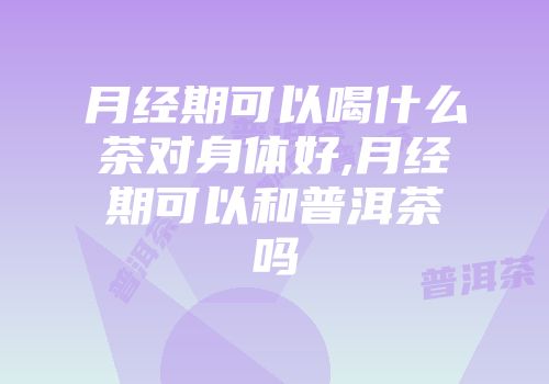 月经期可以喝什么茶对身体好,月经期可以和普洱茶吗