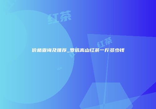 价格查询及推荐_罗坑高山红茶一斤多少钱