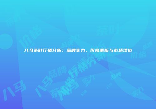八马茶叶行情分析：品牌实力、价格解析与市场地位