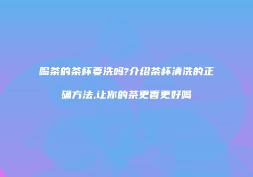喝茶的茶杯要洗吗?介绍茶杯清洗的正确方法,让你的茶更香更好喝