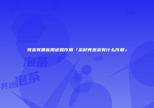 残茶有哪些用途和作用「茶籽壳泡茶有什么作用」