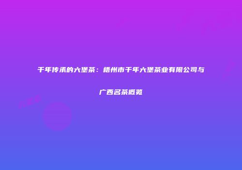 千年传承的六堡茶：梧州市千年六堡茶业有限公司与广西名茶概览