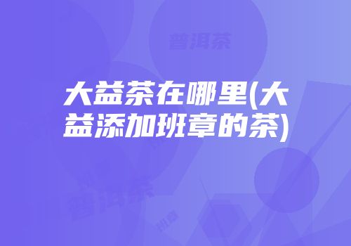 大益茶在哪里(大益添加班章的茶)
