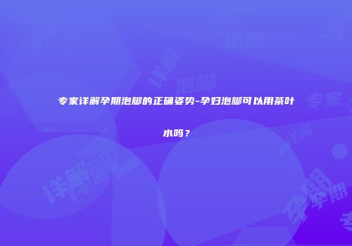 专家详解孕期泡脚的正确姿势-孕妇泡脚可以用茶叶水吗？