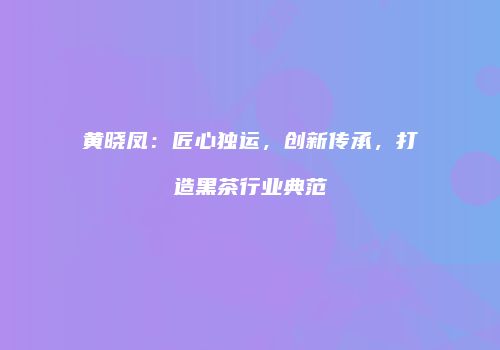 黄晓凤：匠心独运，创新传承，打造黑茶行业典范