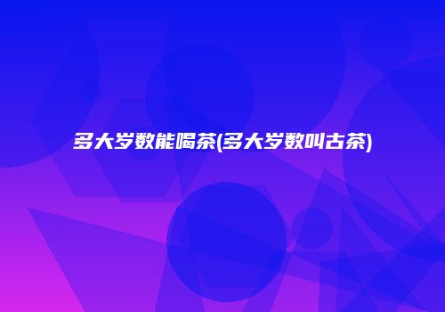多大岁数能喝茶(多大岁数叫古茶)