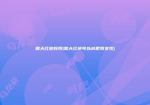 喝大红袍好吗(喝大红袍可以减肥吗女性)