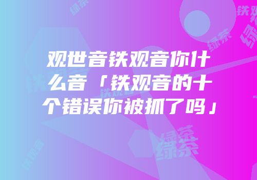 观世音铁观音你什么音「铁观音的十个错误你被抓了吗」
