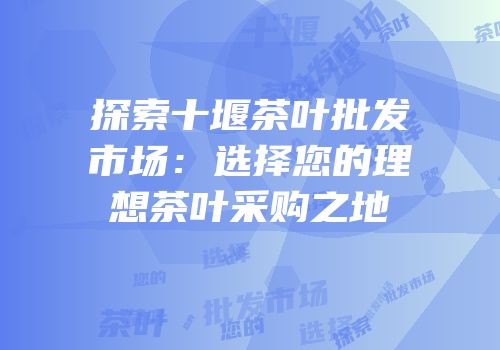 探索十堰茶叶批发市场：选择您的理想茶叶采购之地