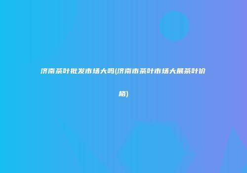 济南茶叶批发市场大吗(济南市茶叶市场大展茶叶价格)