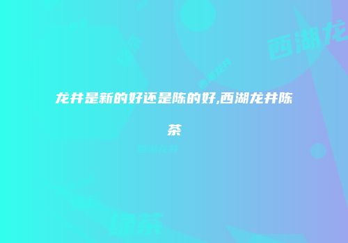 龙井是新的好还是陈的好,西湖龙井陈茶