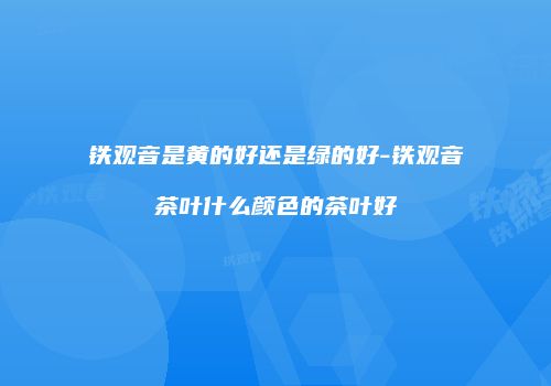 铁观音是黄的好还是绿的好-铁观音茶叶什么颜色的茶叶好