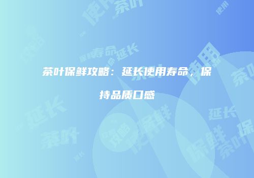 茶叶保鲜攻略：延长使用寿命，保持品质口感