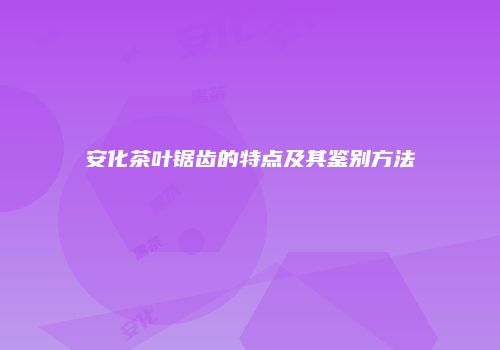 安化茶叶锯齿的特点及其鉴别方法