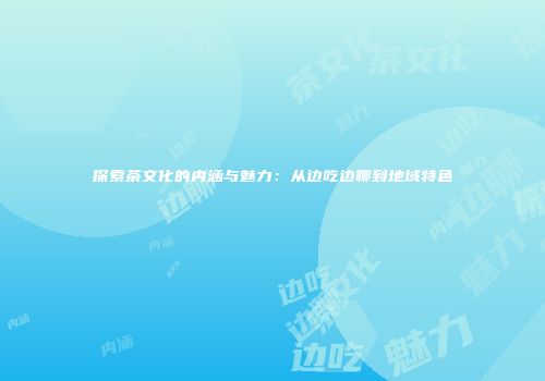 探索茶文化的内涵与魅力：从边吃边聊到地域特色