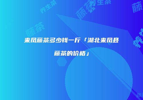 来凤藤茶多少钱一斤「湖北来凤县藤茶的价格」