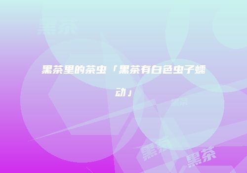 黑茶里的茶虫「黑茶有白色虫子蠕动」