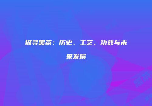 探寻黑茶：历史、工艺、功效与未来发展