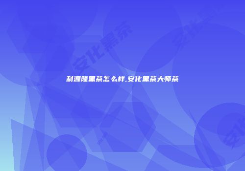 利源隆黑茶怎么样,安化黑茶大师茶