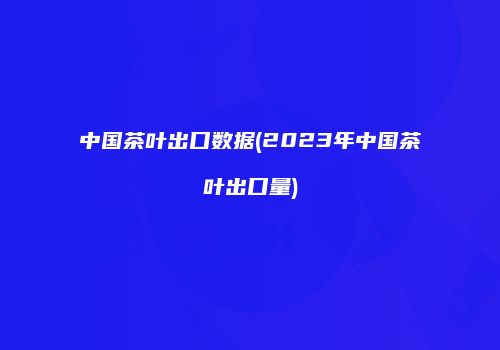 中国茶叶出口数据(2023年中国茶叶出口量)