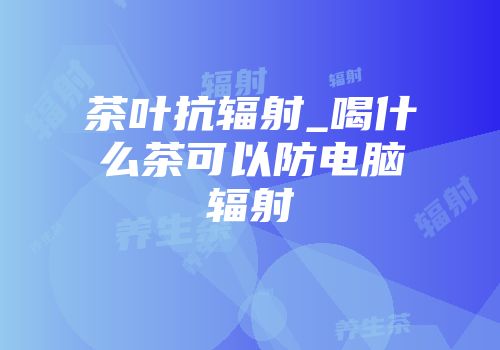 茶叶抗辐射_喝什么茶可以防电脑辐射