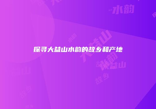 探寻大益山水韵的故乡和产地