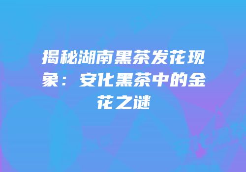 揭秘湖南黑茶发花现象：安化黑茶中的金花之谜