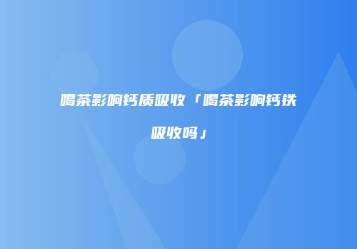 喝茶影响钙质吸收「喝茶影响钙铁吸收吗」