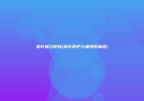 茶叶漱口防蛀(茶叶呵护儿童预防龋齿)