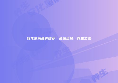 安化黑茶品牌推荐：品味正宗，养生之选