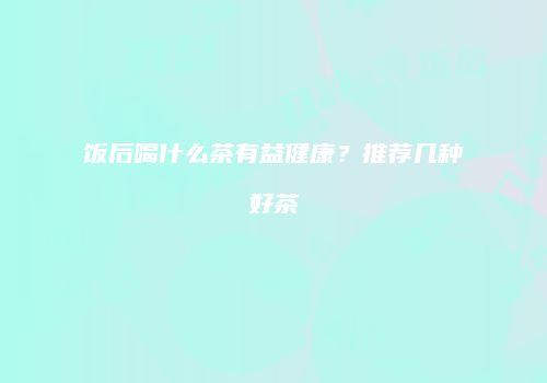 饭后喝什么茶有益健康？推荐几种好茶