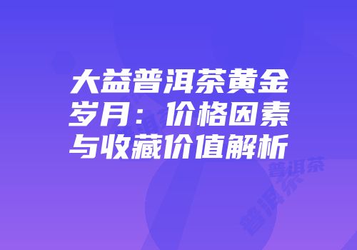 大益普洱茶黄金岁月：价格因素与收藏价值解析