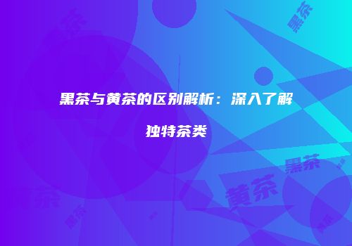 黑茶与黄茶的区别解析：深入了解独特茶类
