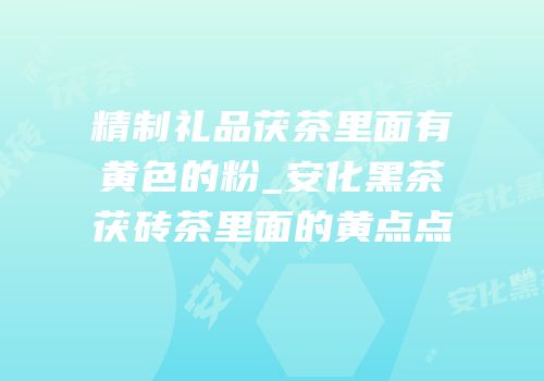 精制礼品茯茶里面有黄色的粉_安化黑茶茯砖茶里面的黄点点