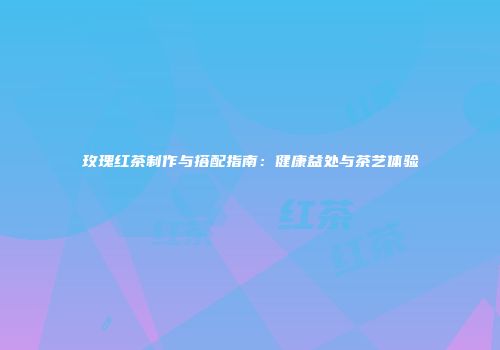 玫瑰红茶制作与搭配指南：健康益处与茶艺体验