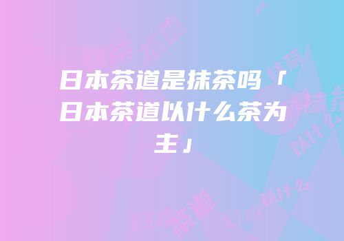 日本茶道是抹茶吗「日本茶道以什么茶为主」
