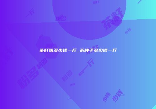 茶籽粉多少钱一斤_茶种子多少钱一斤