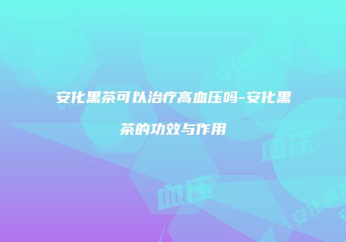 安化黑茶可以治疗高血压吗-安化黑茶的功效与作用