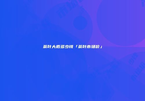 茶叶大概多少钱「茶叶市场价」