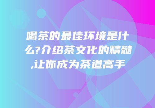 喝茶的最佳环境是什么?介绍茶文化的精髓,让你成为茶道高手