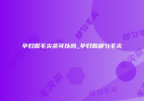 孕妇喝毛尖茶可以吗_孕妇喝都匀毛尖
