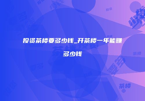 投资茶楼要多少钱_开茶楼一年能赚多少钱