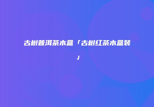 古树普洱茶木盒「古树红茶木盒装」