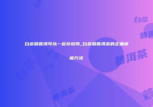 白茶和普洱可以一起存放吗_白茶和普洱茶的正确储藏方法