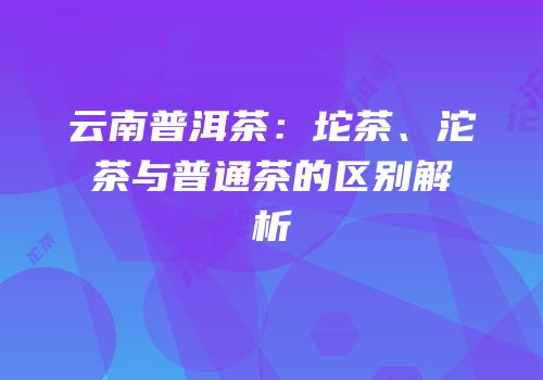 云南普洱茶：坨茶、沱茶与普通茶的区别解析