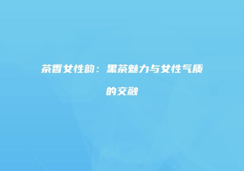 茶香女性韵：黑茶魅力与女性气质的交融
