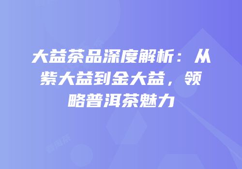大益茶品深度解析：从紫大益到金大益，领略普洱茶魅力