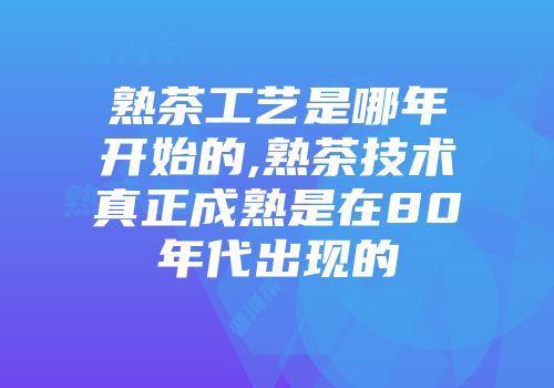 熟茶工艺是哪年开始的,熟茶技术真正成熟是在80年代出现的