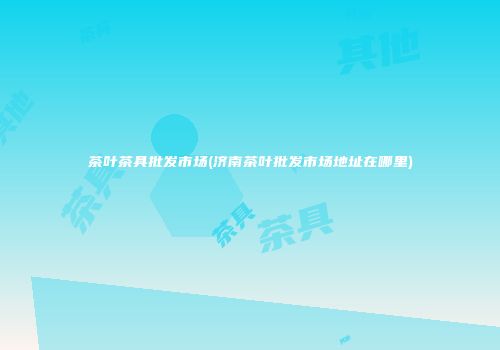 茶叶茶具批发市场(济南茶叶批发市场地址在哪里)